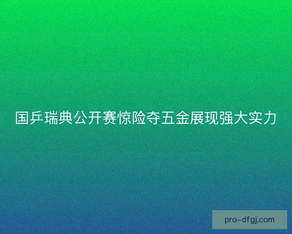 国乒瑞典公开赛惊险夺五金展现强大实力 国乒瑞典公开赛惊险夺五金展现强大实力