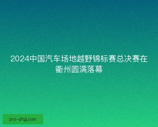 2024中国汽车场地越野锦标赛总决赛在衢州圆满落幕
