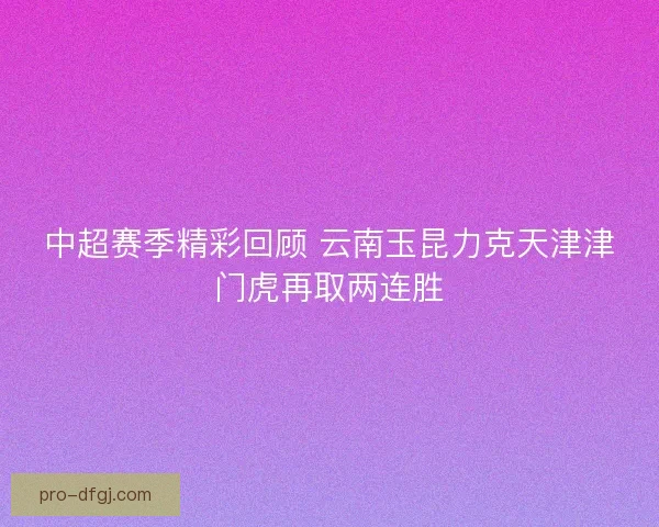 中超赛季精彩回顾 云南玉昆力克天津津门虎再取两连胜 中超赛季精彩回顾 云南玉昆力克天津津门虎再取两连胜