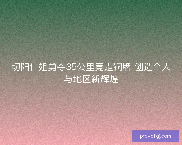 切阳什姐勇夺35公里竞走铜牌 创造个人与地区新辉煌 切阳什姐勇夺35公里竞走铜牌 创造个人与地区新辉煌