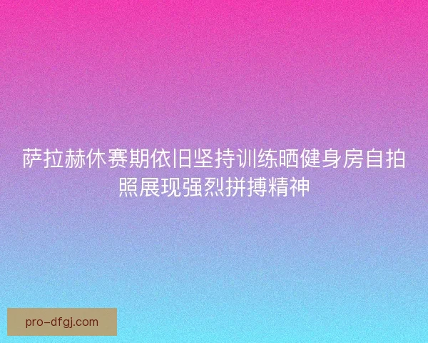 萨拉赫休赛期依旧坚持训练晒健身房自拍照展现强烈拼搏精神 萨拉赫休赛期依旧坚持训练晒健身房自拍照展现强烈拼搏精神