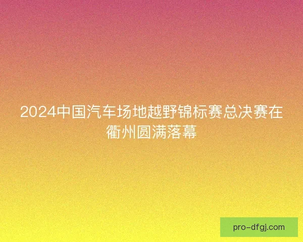 2024中国汽车场地越野锦标赛总决赛在衢州圆满落幕