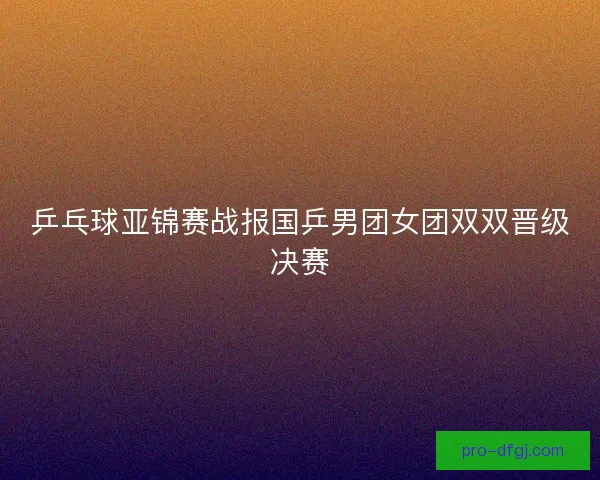 乒乓球亚锦赛战报国乒男团女团双双晋级决赛