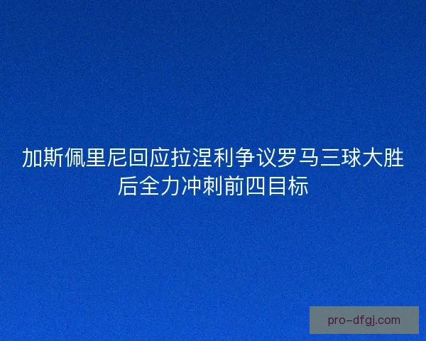 加斯佩里尼回应拉涅利争议罗马三球大胜后全力冲刺前四目标