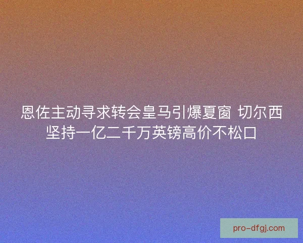 恩佐主动寻求转会皇马引爆夏窗 切尔西坚持一亿二千万英镑高价不松口