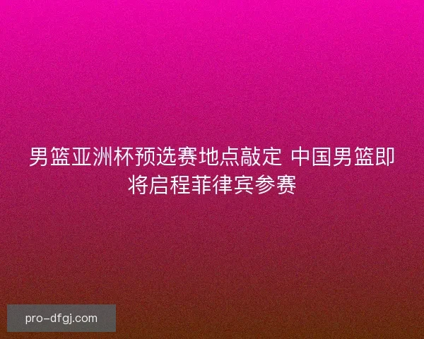 男篮亚洲杯预选赛地点敲定 中国男篮即将启程菲律宾参赛 男篮亚洲杯预选赛地点敲定 中国男篮即将启程菲律宾参赛