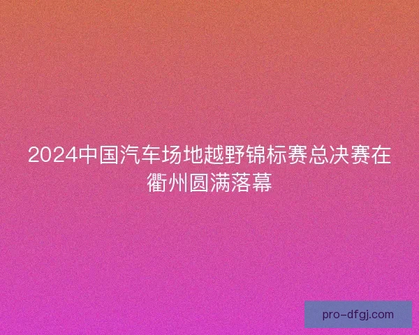 2024中国汽车场地越野锦标赛总决赛在衢州圆满落幕