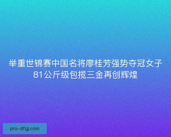 举重世锦赛中国名将廖桂芳强势夺冠女子81公斤级包揽三金再创辉煌