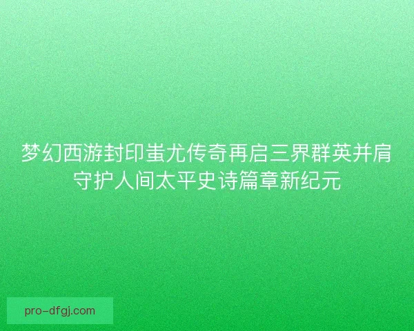 梦幻西游封印蚩尤传奇再启三界群英并肩守护人间太平史诗篇章新纪元