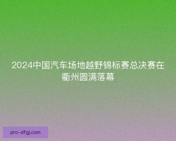 2024中国汽车场地越野锦标赛总决赛在衢州圆满落幕