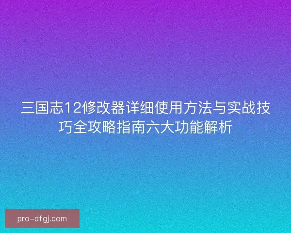 三国志12修改器详细使用方法与实战技巧全攻略指南六大功能解析 三国志12修改器详细使用方法与实战技巧全攻略指南六大功能解析