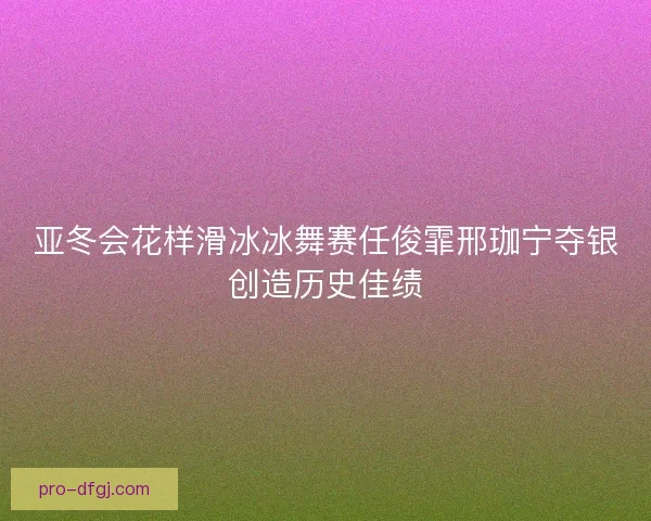 亚冬会花样滑冰冰舞赛任俊霏邢珈宁夺银创造历史佳绩