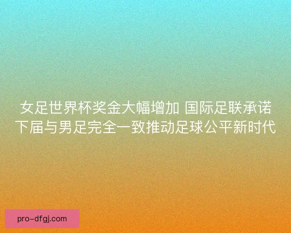女足世界杯奖金大幅增加 国际足联承诺下届与男足完全一致推动足球公平新时代 女足世界杯奖金大幅增加 国际足联承诺下届与男足完全一致推动足球公平新时代